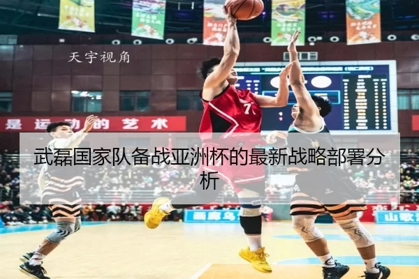 武磊国家队备战亚洲杯的最新战略部署分析